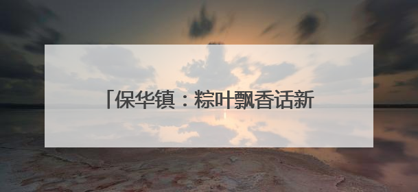 保华镇：粽叶飘香话新风 移风易俗过端午